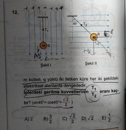 12.
tet
XOG
ing
T₁
A) 2
mq
E---
Şekil 1
+*
LLLLLL
B) 03/12
1
1
45° T2
1
T
√√2
tır? (sin45°= cos45°= )
2
H
M
m
m kütleli, q yüklü iki iletken küre her iki şekildeki
elektriksel alanlarda dengededir.
İplerdeki gerilme kuvvetlerinin
Şekil II
T₁
T₂
E
oranı kaç-
nepa
C) √2 D) √2 E) 1/2