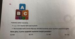 15.
A
BC
X y
z t
Yukarıda verilen kutularda,
• x, y, z ve t sayıları farklı asal sayılardır.
. Her kutudaki harfin temsil ettiği sayı altındaki kutularda yazan sayıların çarpımına eşittir.
Buna göre, A yerine aşağıdaki sayılardan hangisi yazılabilir?
A) 420
B) 210
C) 180
D) 110