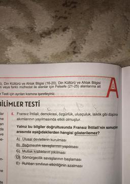 5), Din Kültürü ve Ahlak Bilgisi (16-20), Din Kültürü ve Ahlak Bilgisi
n veya farklı müfredat ile alanlar için Felsefe (21-25) alanlarına ait
r Testi için ayrılan kısmına işaretleyiniz.
BİLİMLER TESTİ
lar 4. Fransız İhtilali; demokrasi, özgürlük, ulusçuluk, laiklik gibi düşünce
akımlarının yayılmasında etkili olmuştur.
ne
an
da
ve
e-
n-
ne
da
*****
Yalnız bu bilgiler doğrultusunda Fransız İhtilali'nin sonuçları
arasında aşağıdakilerden hangisi gösterilemez?
A) Ulusal devletlerin kurulması
A
B) Bağımsızlık savaşlarının yapılması
C) Mutlak krallıkların yıkılması
Sömürgecilik savaşlarının başlaması
E) Ruhban sınıfının etkinliğinin azalması
taime
ild sucnusu
Jaimmils ab