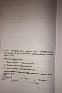 ANC
linep
inslibe
D) I ve II
mirnel
B) Yalnız II
Saifcimen in
5. İtalya, Trablusgarp'a asker çıkardıktan sonra karşılaştığı direniş
karşısında On İki Ada'yı işgal etmiş ve Çanakkale Boğazı'nı abluka
altına almıştır.
İtalya'nın bu tutumunun;
I. Osmanlı Devleti'ne yaptırım uygulama, msbios neliev
Misboosque.com
II. Balkan devletlerinin desteğini alma,
ena (A
helpin
#evidaba (0)
steball ebrinila ala g
snig
III. dünya kamuoyunun tepkisini çekmeme
hedeflerinden hangilerini gerçekleştirmeye yönelik olduğu
söylenebilir?
OYSH
Ay Yalnız I
Siv C) Yalnız III
E) II ve III