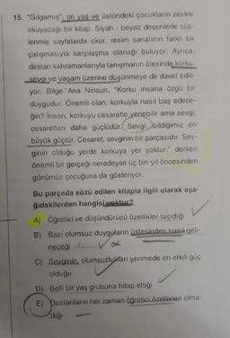 15. "Gılgamış", on yaş ve üstündeki çocukların zevkle
okuyacağı bir kitap. Siyah beyaz desenlerle süs-
lenmiş sayfalarda okur, resim sanatının farklı bir
çalışmasıyla karşılaşma olanağı buluyor. Ayrıca,
destan kahramanlarıyla tanışmanın ötesinde korku,
sevgi ve yaşam üzerine düşünmeye de davet edili-
yor. Bilge Ana Ninsun, "Korku insana özgü bir
duygudur. Önemli olan, korkuyla nasıl baş edece-
ğin? İnsan, korkuyu cesaretle yenebilir ama sevgi,
cesaretten daha güçlüdür. Sevgi, bildiğimiz en
büyük güçtür. Cesaret, sevginin bir parçasıdır. Sev-
ginin olduğu yerde korkuya yer yoktur." derken
önemli bir gerçeği neredeyse üç bin yıl öncesinden
günümüz çocuğuna da gösteriyor.
Bu parçada sözü edilen kitapla ilgili olarak aşa-
ğıdakilerden hangisi yoktur?
A) Öğretici ve düşündürücü özellikler taşıdığı
B) Bazı olumsuz duyguların üstesinden nasıl geli-
neceği
C) Sevginin, olumsuzlukları yenmede en etkili güç
olduğu
D)
Belli bir yaş grubuna hitap ettiği
E) Destanların her zaman öğretici özellikleri olma-
diği