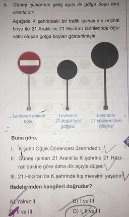1.
Güneş ışınlarının geliş açısı ile gölge boyu ters
orantılıdır.
Aşağıda K şehrindeki bir trafik levhasının orijinal
boyu ile 21 Aralık ve 21 Haziran tarihlerinde öğle
vakti oluşan gölge boyları gösterilmiştir.
0
Levhanın orijinal
boyu
Levhanın
21 Aralık'taki
gölgesi
A) Yalnız II
Il ve III
Levhanın
21 Haziran'daki
gölgesi
Buna göre,
1. K şehri Oğlak Dönencesi üzerindedir.
II. Güneş ışınları 21 Aralık'ta K şehrine 21 Hazi-
ran'dakine göre daha dik açıyla düşer.
III. 21 Haziran'da K şehrinde kış mevsimi yaşanır.
ifadelerinden hangileri doğrudur?
B) I ve III
D) I, Hve li
1