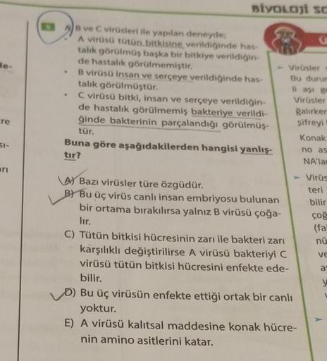 le-
cre
51-
ri
BİYOLOJİ SC
AB ve C virüsleri ile yapılan deneyde,
A virüsü tütün bitkisine verildiğinde has
talık görülmüş başka bir bitkiye verildiğin-
de hastalık görülmemiştir.
B virüsü insan ve serçeye verildiğinde has-
talık görülmüştür.
C virüsü bitk