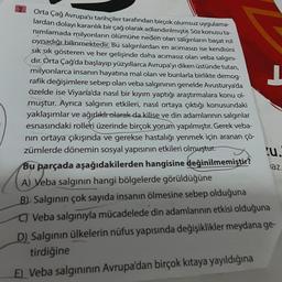 2
Orta Çağ Avrupa'sı tarihçiler tarafından birçok olumsuz uygulama-
lardan dolayı karanlık bir çağ olarak adlandırılmıştır. Söz konusu ta-
nımlamada milyonların ölümüne neden olan salgınların başat rol
oynadığı bilinmektedir. Bu salgınlardan en acımasızı ise kendisini
sık sık gösteren ve her gelişinde daha acımasız olan veba salgını-
dır. Orta Çağ'da başlayıp yüzyıllarca Avrupa'yı diken üstünde tutan,
milyonlarca insanın hayatına mal olan ve bunlarla birlikte demog-
rafik değişimlere sebep olan veba salgınının genelde Avusturya'da
özelde ise Viyana'da nasıl bir kıyım yaptığı araştırmalara konu ol-
muştur. Ayrıca salgının etkileri, nasıl ortaya çıktığı konusundaki
yaklaşımlar ve ağırlıklı olarak da kilise ve din adamlarının salgınlar
esnasındaki rolleri üzerinde birçok yorum yapılmıştır. Gerek veba-
nın ortaya çıkışında ve gerekse hastalığı yenmek için aranan çö-
zümlerde dönemin sosyal yapısının etkileri olmuştur.
Bu parçada aşağıdakilerden hangisine değinilmemiştir?
A) Veba salgının hangi bölgelerde görüldüğüne
B) Salgının çok sayıda insanın ölmesine sebep olduğuna
C) Veba salgınıyla mücadelede din adamlarının etkisi olduğuna
D) Salgının ülkelerin nüfus yapısında değişiklikler meydana ge-
tirdiğine
E) Veba salgınının Avrupa'dan birçok kıtaya yayıldığına
J
U.
laz.