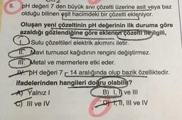 6. pH değeri 7 den büyük SIVI çözelti üzerine asit veya baz
olduğu bilinen eşit hacimdeki bir çözelti ekleniyor.
Oluşan yeni çözeltinin pH değerinin ilk duruma göre
azaldığı gözlendiğine göre eklenen çözelti ile ilgili,
Sulu çözeltileri elektrik akımını iletir.
11. Mavi turnusol kağıdının rengini değiştirmez.
III. Metal ve mermerlere etki eder.
pH değeri 7 14 aralığında olup bazik özelliktedir.
ifadelerinden hangileri doğru olabilir?
A) Yalnız I
B) I, ve III
C) III ve IV
DTI, III ve IV