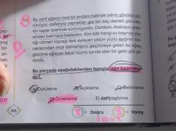 ğaç-
Imiş
bir-
ati-
basi
`a
EV
10
188
47
12. Bu zarif ağacın ince bir endam halinde yalnız gövdesi gö-
rünüyor, dallarıyla yaprakları gür bir saç demeti gibi kes-
kin taşlar üzerinde sürünüyordu. Durdum. Arabanın arka-
sından bakmaya başladım. Kim bilir hangi su başında alış-
tığı cömert toprağı terk eyleyen yalçın yüzlü aşığının top-
raklarından ince damarlarını geçirmeye gelen bu ağaç,
gözüme ağlayan fakat hüznü içinde olan bir gelin gibi gö-
ründü.
Bu parçada aşağıdakilerden hangisi ağır basmakta
dir?
A Öyküleme
B) Açıklama
D) Örnekleme
0₁
C) Betimleme
E) Karşılaştırma
▷ Doğru
3₁
▷ Yanlış
hun
alıştır
yet b
diller
güç
Bu F
baş
(A)
D)