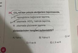 a-
e-
48
34. CO₂'nin kan yoluyla akciğerlere taşınmasında,
V. hemoglobine bağlanarak taşınma,
H. plazmada HCO3-halinde taşınma,
III. plazmada çözünerek taşınma
yöntemlerinden hangileri kullanılabilir?
A) Yalnız I
D) II ve III
B) Yalnız II
E) I, II ve III
C) I vell