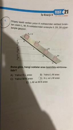 4.
Düşey kesiti verilen yolun K noktasından serbest bırakı-
lan cisim L, M, N noktalarından sırasıyla 0, 20, 30 sürat-
leriyle geçiyor.
In
K
00=0
TEST 21
İş-Enerji-V TYT-YTO1/A SERİSİ
L
A) Yalnız K-L arası
C) Yalnız M-N arası
20
N
Buna göre, hangi noktalar arası kesinlikle sürtünme-
lidir?
30
B) Yalnız L-M arası
D) K-L ve L-M arası
E) L-M ve M-N arası