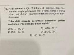 13. Nedir senin istediğin () Sokrates () Bizi söylediklerine
inandırmış gibi görünmek mi () yoksa nerede olursa
olsun doğruluğun () eğrilikten daha iyi olduğuna inan-
dırmak mı ()
Yukarıdaki parçada parantezle gösterilen yerlere
aşağıdakilerden hangisi getirilmelidir?
A) (.) (?) (,) (,) (?)
C) (?) (,) (!) (,) (!)
B) (,) (?) (,) (,) (?)
D) (.) (,) (,) (!) (.)
E) (.) (.) () () ()