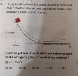 2.
Düşey kesiti verilen yolun yalnız LM aralığı sürtünmeli
olup K noktasından serbest bırakılan bir cisim L nok-
tasından x kadar uzakta duruyor.
K
h = 8 m
Yatay
L
C) 20
X
Cisim ile yol arası kinetik sürtünme katsayısı sabit
ve 0,4 olduğuna göre, x mesafesi kaç metredir?
(g = 10 m/s²)
A) 12
B) 16
D) 24
M
E) 30