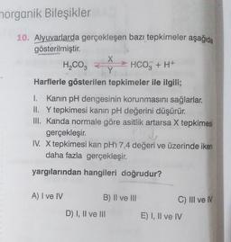 norganik Bileşikler
10. Alyuvarlarda gerçekleşen bazı tepkimeler aşağıda
gösterilmiştir.
H₂CO3
HCO3 + H+
Harflerle gösterilen tepkimeler ile ilgili;
I. Kanın pH dengesinin korunmasını sağlarlar.
II. Y tepkimesi kanın pH değerini düşürür.
III. Kanda normale göre asitlik artarsa X tepkimesi
gerçekleşir.
IV. X tepkimesi kan pH'ı 7,4 değeri ve üzerinde iken
daha fazla gerçekleşir.
yargılarından hangileri doğrudur?
A) I ve IV
X
Y
B) II ve III
D) I, II ve III
C) III ve IV
E) I, II ve IV