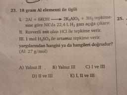 23. 18 gram Al elementi ile ilgili
I. 2Al + 6KOH2K3AlO3 + 3H₂ tepkime- 25.
sine göre NK'da 22,4 L H₂ gazı açığa çıkarır.
II. Kuvvetli asit olan HCl ile tepkime verir.
III. 1 mol H₂SO4 ile artansız tepkime verir.
yargılarından hangisi ya da hangileri doğrudur?
(Al: 27 g/mol)
A) Yalnız II, B) Yalnız III C) I ve III
D) II ve III
E) I, II ve III