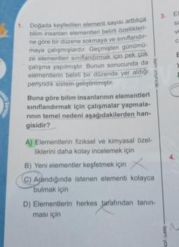6
mell
Sorular
1. Doğada keşfedilen element sayısı arttıkça
bilim insanları elementleri belirli özellikleri-
ne göre bir düzene sokmaya ve sınıflandır-
maya çalışmışlardır. Geçmişten günümü-
ze elementleri sınıflandırmak için pek çok
çalışma yapılmıştır. Bunun sonucunda da
elementlerin belirli bir düzende yer aldığı
periyodik sistem geliştirilmiştir.
Buna göre bilim insanlarının elementleri
sınıflandırmak için çalışmalar yapmala-
rının temel nedeni aşağıdakilerden han-
gisidir?
isem yayıncılık
A) Elementlerin fiziksel ve kimyasal özel-
liklerini daha kolay incelemek için
B) Yeni elementler keşfetmek için X
C) Arandığında istenen elementi kolayca
bulmak için
D) Elementlerin herkes tarafından tanın-
ması için
3. El
sa
ve
isem yay
C
4.
E
y