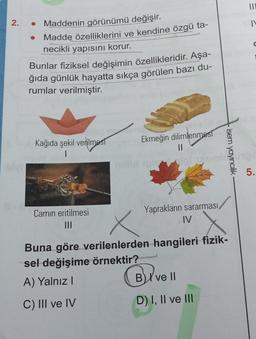 2.
olyl
Maddenin görünümü değişir.
Madde özelliklerini ve kendine özgü ta-
necikli yapısını korur.
Bunlar fiziksel değişimin özellikleridir. Aşa-
ğıda günlük hayatta sıkça görülen bazı du-
rumlar verilmiştir.
Kağıda şekil verilmest
|
Camin eritilmesi
|||
Ekmeğin dilimlenmest
||
Yaprakların sararması,
IV
isem yayıncılık
Buna göre verilenlerden hangileri fizik-
sel değişime örnektir?
A) Yalnız I
C) III ve IV
BI ve II
D) I, II ve III
|||
IN
C
5.