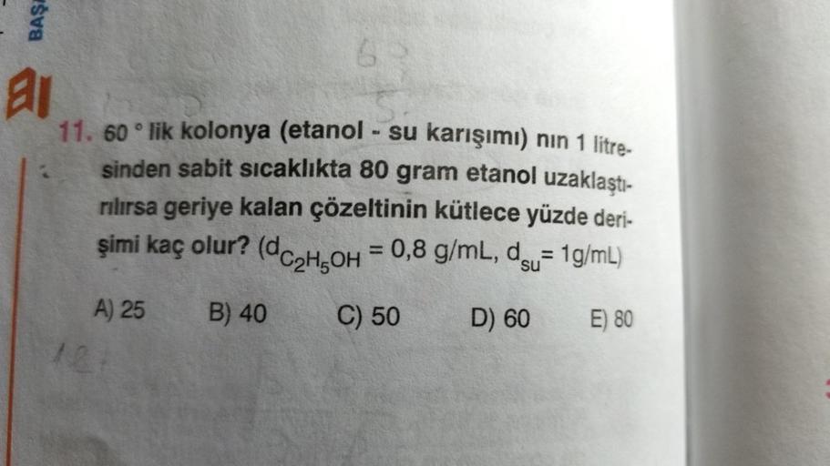 BAŞA
al
11. 60° lik kolonya (etanol - su karışımı) nın 1 litre-
sinden sabit sıcaklıkta 80 gram etanol uzaklaştı-
rılırsa geriye kalan çözeltinin kütlece yüzde deri-
şimi kaç olur? (dC₂H5OH = 0,8 g/mL, du= 1g/mL)
B) 40
C) 50
D) 60
E) 80
A) 25
6
121