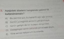 3. Aşağıdaki dizelerin hangisinde çekimli fiil
kullanılmamıştır?
A) Bu pembe gül, bu karanfil ağır ağır erimiş.
B) Geldin yüreğimin acılarını yatıştırmaya.
C) Senin gelişin de bir bulaşıcı dinginlikti.
Dolaşmıyor senin üstünde şimdi eski ölüm.
E) Yine sensiz kalıyorum buralarda.
D)