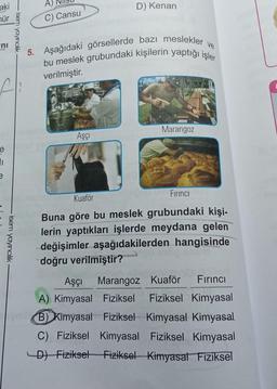 aki
mür
ni
fi
e
isem yayıncılık
I
e
-isem yayıncılık
C) Cansu
D) Kenan
ve
5. Aşağıdaki görsellerde bazı meslekler
bu meslek grubundaki kişilerin yaptığı işler
verilmiştir.
Aşçı
Marangoz
Kuaför
Firinci
Buna göre bu meslek grubundaki kişi-
lerin yaptıkları işlerde meydana gelen
değişimler aşağıdakilerden hangisinde
doğru verilmiştir?
Aşçı Marangoz Kuaför Fırıncı
A) Kimyasal Fiziksel Fiziksel Kimyasal
B) Kimyasal Fiziksel Kimyasal Kimyasal
C) Fiziksel Kimyasal Fiziksel Kimyasal
D) Fiziksel Fiziksel Kimyasal Fiziksel
