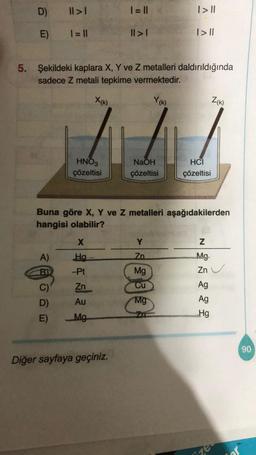 D)
E)
ABOND
A)
|| > |
1 = ||
C)
5. Şekildeki kaplara X, Y ve Z metalleri daldırıldığında
sadece Z metali tepkime vermektedir.
Y(K)
D)
HNO3
çözeltisi
-Pt
Zn
Au
E) Mg
X(K)
X
Ha
| = ||
||>1
Buna göre X, Y ve Z metalleri aşağıdakilerden
hangisi olabilir?
Diğer sayfaya geçiniz.
NaOH
çözeltisi
| > ||
Y
Zn
| > ||
Mg
Cu
Mg
HCI
çözeltisi
N
Mg
Zn
Ag
Ag
Hg
Z(K)
ize
90