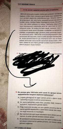 TYT DENEME SINAVI
17-18. soruları aşağıdaki parçaya göre cevaplayınız.
V
1880'lerde kimine göre tonalizm, kimine göre sembolizm akımlarıyla
başlayan modern resim, konusunu genel olarak avam tabakasında,
onun gündelik yaşamında, psikolojisinde bulur. Dönemin resmin-
de kompozisyon, ışık, renk, kontur, perspektif konularında konmuş
kuralları yıkma, sanatsal ifadeyi özgürleştirme arzusu öne çıkar.
Uzun yıllar etkisini gösteren bu anlayış, 1945'lerde ortaya çıkan
soyut empresyonizm (izlenimcilik) akımı ile yerini farklı bir sanat
anlayışına bırakır. Bu anlayış ile resim sanatı, tamamen insanın
iç dünyasına inerek somut dünyadan, kurallardan ve kaliplardan
uzaklaşır; ne gördüğünü değil, görülenin onda uyandırdığı duygu-
ları yansıtmaya çalışır. 1960'lardan sonra ise ekspresyonizm (dişa
vurumculuk) akımıyla resim, insanın mutlak gerçeğini aramaya baş-
lar. Ancak zamanla böyle bir şey olmadığına karar verir ve fluxus
(çokluk) akımından sonra kendini kavramsal sanata bırakır. Artık
resim, sadece bir soru haline gelmiştir ve daha büyük bir bütünün
ufak bir parçasını oluşturmaktadır.
17. Bu paroddan me
GIR
Pozisyon e
in etkisi pl
kilerden hangisine
18. Bu parçaya göre 1945'lerde resim sanatı ile uğraşan birinin
aşağıdakilerden hangisini söylemesi beklenemez?
A) Doğada gördüğünüz bir ağacı çizmek yerine o ağacın sizde
uyandırdığı duyguyu tuvalinize yansıtmalısınız.
B) Bir resme baktığımda orada evleri, çocukları değil; ressamın
korkularını, heyecanlarını görmek isterim.
C) Doğa karşınızda dururken onu aynı şekilde yansıtmış olan bir
resme bakmak istemezsiniz, o resmi farklı kılacak olan ressa-
mın doğa karşısında ne hissettiğidir.
D) Ben resimlerimde canlı hayat sahnelerini tasvir etmeyi çok se-
viyorum, bu anları görmek herkese mutluluk veriyor.
E) Bir sandalyenin üzerinde duran muzu, tüm resim kurallarına dik-
kat ederek mükemmel bir şekilde çizmeniz, sizi ressam olarak
görmemi sağlamaz.
TYT/01GNL-3 (A Serisi)