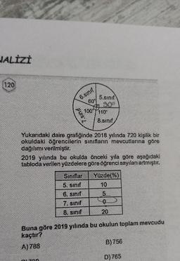 NALİZİ
120
6.smif
7.sınıf
01700
60
5.sinif
300
Yukarıdaki daire grafiğinde 2018 yılında 720 kişilik bir
okuldaki öğrencilerin sınıfların mevcutlarına göre
dağılımı verilmiştir.
Sınıflar
5. smif
6. sınıf
7. sınıf
8. smif
100 110
2019 yılında bu okulda önceki yıla göre aşağıdaki
tabloda verilen yüzdelere göre öğrenci sayılanı artmıştır.
Yüzde(%)
5
20
Buna göre 2019 yılında bu okulun toplam mevcudu
kaçtır?
A)788
B) 756
D) 765