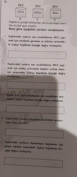 G.
25°C
100ml
25°C
200ml
25°C
50ml
X
y
Z
Kapların içinde miktarları ve sıcaklıkları veri-
len sıvılar aynı cinstir.
Buna göre aşağıdaki soruları cevaplayınız.
Kaplardaki suların son sıcaklıklarını 45°C yap-
mak için verilmesi gereken ısı miktarı arasında -
ki ilişkiyi küçükten büyüğe doğru sıralayınız.
Kaplardaki suların son sıcaklıklarını 40°C yap-
mak için özdeş ısıtıcılarla kapları ısıtma süre-
leri arasındaki ilişkiyi büyükten küçüğe doğru
sıralayınız.
ANT
Kaplar eşit süre ısıtıldığında son sıcaklıkları ara-
sındaki ilişkiyi küçükten büyüğe doğru sıralayınız.
Kaplardaki sıvıların kaynama sıcaklıkları arasın-
daki ilişki nasıldır?
Kaplardaki sıvıların kaynamaya başlaması için
geçen süreler arasındaki ilişkiyi büyükten kü-
çüğe doğru sıralayınız.
