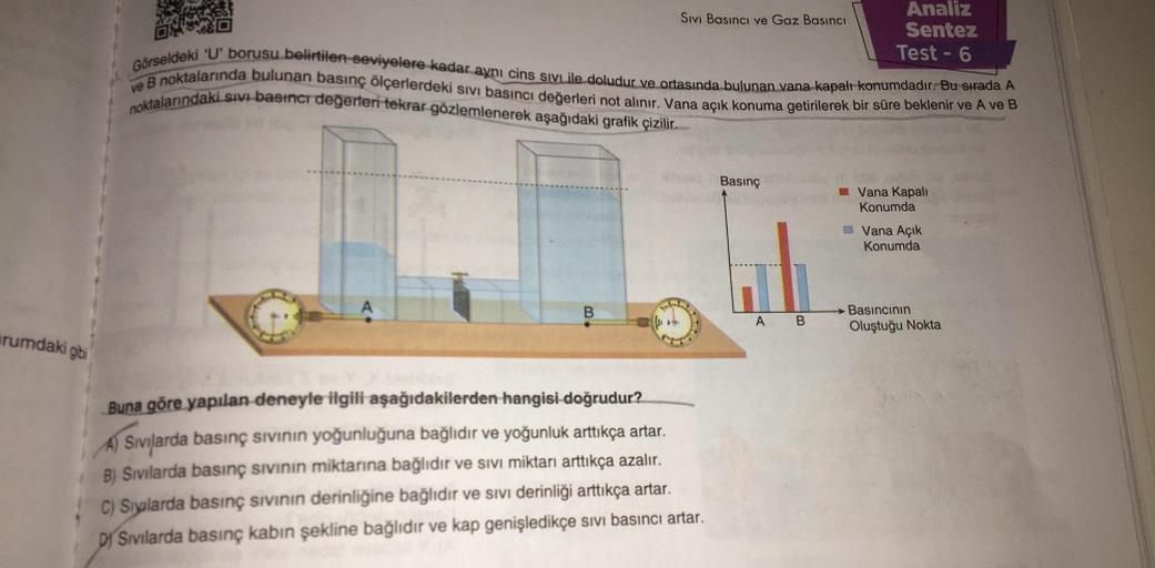 rumdaki gibi
Sıvı Basıncı ve Gaz Basıncı
B
Görseldeki 'U' borusu belirtilen seviyelere kadar aynı cins SIVLile doludur ve ortasında bulunan vana kapalı konumdadır. Bu sırada A
ve B noktalarında bulunan basınç ölçerlerdeki sıvı basıncı değerleri not alınır.