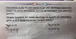 Soru 12
Kısa kenari a cm ve uzun kenarı b cm olan dikdörtgen biçimindeki
karton hiç parça artmayacak biçimde eş büyüklükte kare parçalara
ayrılıyor.
Oluşan karelerin bir kenar uzunluğu en fazla 8 cm olabildiğine
göre, a ve b aşağıdakilerden hangisi olabilir?
A8 ve 20
C) 16 ve 40
B) 24 ve 30
D) 40 ve 80
10