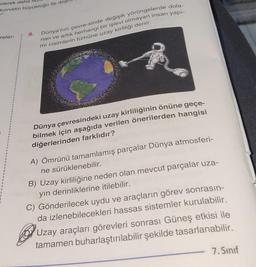 xilerek daha
kuvvetin büyüklüğü ile do
reler-
9. Dünya'nın çevre-sinde değişik yörüngelerde dola-
nan ve artık herhangi bir işlevi olmayan insan yapı-
mi cisimlerin tümüne uzay kirliliği denir.
Dünya çevresindeki uzay kirliliğinin önüne geçe-
bilmek için aşağıda verilen önerilerden hangisi
diğerlerinden farklıdır?
A) Ömrünü tamamlamış parçalar Dünya atmosferi-
ne sürüklenebilir.
B) Uzay kirliliğine neden olan mevcut parçalar uza-
yın derinliklerine itilebilir.
C) Gönderilecek uydu ve araçların görev sonrasın-
da izlenebilecekleri hassas sistemler kurulabilir.
Uzay araçları görevleri sonrası Güneş etkisi ile
tamamen buharlaştırılabilir şekilde tasarlanabilir.
7. Sınıf