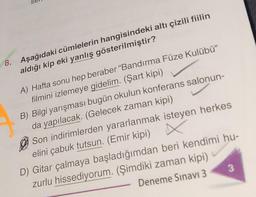8. Aşağıdaki cümlelerin hangisindeki altı çizili fiilin
aldığı kip eki yanlış gösterilmiştir?
A) Hafta sonu hep beraber "Bandırma Füze Kulübü”
filmini izlemeye gidelim. (Şart kipi)
B) Bilgi yarışması bugün okulun konferans salonun-
da yapılacak. (Gelecek zaman kipi)
X
Son indirimlerden yararlanmak isteyen herkes
elini çabuk tutsun. (Emir kipi)
D) Gitar çalmaya başladığımdan beri kendimi hu-
zurlu hissediyorum. (Şimdiki zaman kipi)
Deneme Sınavı 3
3