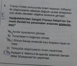 4.
E
Fransız İhtilali sonucunda önem kazanan milliyetçi-
lik düşüncesinin etkisiyle dağınık uluslar birleşirken
çok uluslu devletler dağılma sürecine girmiştir.
Aşağıdakilerden
hangisi Fransız İhtilali'nin Os-
manlı Devleti'ne yansımaları arasında gösterile-
mez?
A Azınlık isyanlarının çıkması
B) Yunanistan'ın bağımsız olması
CI. Dünya Savaşı sırasında bazı Arapların isyan et-
mesi
D) Türkçülük düşüncesinin önem kazanması
E Padişah II. Mahmut ile ayanlar arasında Senedi-
ittifak Sözleşmesi'nin yapılması