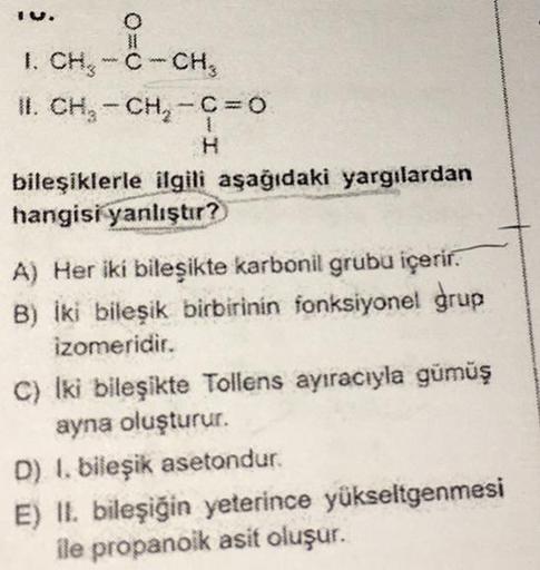 O
1. CH₂-C-CH₂
II. CH₂ - CH₂-C=0
H
bileşiklerle ilgili aşağıdaki yargılardan
hangisi yanlıştır?
A) Her iki bileşikte karbonil grubu içerir.
B) İki bileşik birbirinin fonksiyonel grup
izomeridir.
C) Iki bileşikte Tollens ayıracıyla gümüş
ayna oluşturur.
D)