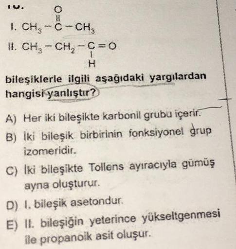 O
1. CH₂-C-CH₂
II. CH₂ - CH₂-C=0
H
bileşiklerle ilgili aşağıdaki yargılardan
hangisi yanlıştır?
A) Her iki bileşikte karbonil grubu içerir.
B) İki bileşik birbirinin fonksiyonel grup
izomeridir.
C) Iki bileşikte Tollens ayıracıyla gümüş
ayna oluşturur.
D) 