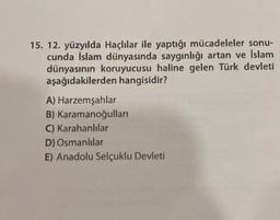 15. 12. yüzyılda Haçlılar ile yaptığı mücadeleler sonu-
cunda İslam dünyasında saygınlığı artan ve İslam
dünyasının koruyucusu haline gelen Türk devleti
aşağıdakilerden hangisidir?
A) Harzemşahlar
B) Karamanoğulları
C) Karahanlılar
D) Osmanlılar
E) Anadolu Selçuklu Devleti