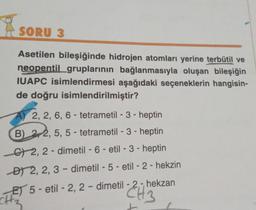 SORU 3
Asetilen bileşiğinde hidrojen atomları yerine terbütil ve
neopentil gruplarının bağlanmasıyla oluşan bileşiğin
IUAPC isimlendirmesi aşağıdaki seçeneklerin hangisin-
de doğru isimlendirilmiştir?
A) 2, 2, 6, 6-
tetrametil-3-heptin
B) 22, 5, 5 - tetrametil-3-heptin
C2, 2-dimetil - 6 - etil-3-heptin
D 2, 2, 3-dimetil - 5 - etil - 2 - hekzin
E5-etil -2, 2-dimetil -2,-, hekzan
CH₂
CH
t