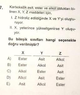 7.
Karboksilik asit, ester ve alkol oldukları bi-
linen X, Y, Z maddeleri için,
1. Z hidroliz edildiğinde X ve Y'yi oluştu-
ruyor.
II. X, yeterince yükseltgenirse Y oluşu-
yor.
Bu bileşik sınıfları hangi seçenekte
doğru verilmiştir?
A)
B)
C)
D)
X
Ester
Ester
Alkol
Alkol
Asit
Y
Asit
Alkol
Ester
Asit
Alkol
Z
Alkol
Asit
Asit
Ester
Ester