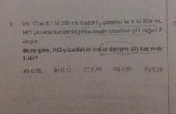 25 °C'de 0,1 M 200 mL Ca(OH)₂ çözeltisi ile X M 800 mL
HCI çözeltisi karıştırıldığında oluşan çözeltinin pH değeri 7
oluyor.
Buna göre, HCI çözeltisinin molar derişimi (X) kaç mol/
L'dir?
A) 0,05
B) 0,10 C) 0.15
D) 0,20
E) 0,25