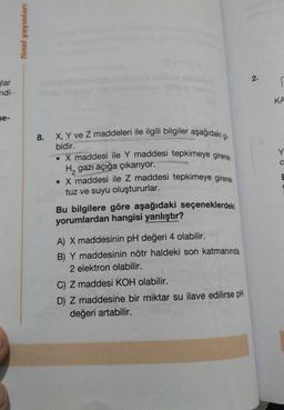glar
ndi
ne-
final yayınları
8.
X, Y ve Z maddeleri ile ilgili bilgiler aşağıdaki gi-
bidir.
X maddesi ile Y maddesi tepkimeye girerek
H, gazı açığa çıkarıyor.
• X maddesi ile Z maddesi tepkimeye girerek
tuz ve suyu oluştururlar.
Bu bilgilere göre aşağıdaki seçeneklerdeki
yorumlardan hangisi yanlıştır?
A) X maddesinin pH değeri 4 olabilir.
B) Y maddesinin nötr haldeki son katmanında
2 elektron olabilir.
C) Z maddesi KOH olabilir.
D) Z maddesine bir miktar su ilave edilirse pH
değeri artabilir.
2.
r
KA
C