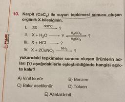 PALME
YAYINEVİ
10. Karpit (CaC₂) ile suyun tepkimesi sonucu oluşan
organik X bileşiğinin,
600°C
1. 3X
II. X + H₂O
III. X + HCI
IV. X + 2CUNO3
yukarıdaki tepkimeler sonucu oluşan ürünlerin ad-
ları (?) aşağıdakilerle eşleştirildiğinde hangisi açık-
ta kalır?
A) Vinil klorür
C) Bakır asetilenür
?
H₂SO4
HgSO4
Y
?
NH3 ?
B) Benzen
D) Toluen
E) Asetaldehit
?