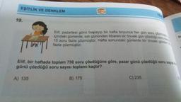 EŞİTLİK VE DENKLEM
19.
W
Elif, pazartesi günü başlayıp bir hafta boyunca her gün soru çözmüştür
içindeki günlerde, salı gününden itibaren bir önceki gün çözdüğü soru say
15 soru fazla çözmüştür. Hafta sonundaki günlerde bir önceki günden 2
fazla çözmüştür.
|TU|
Elif, bir haftada toplam 750 soru çözdüğüne göre, pazar günü çözdüğü soru sayısı
günü çözdüğü soru sayısı toplamı kaçtır?
A) 135
B) 175
C) 235
Sc