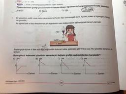 7.
Yigit y + z = x'tir.
Aygün B ve C'nin kimyasal özellikleri A'dan farklıdır.
Öğrencilerinden grafiği yorumlamalarını isteyen Nilgün Öğretmen'in hangi öğrencisi bir hata yapmıştır?
D) Aygün
A) Eren
B) Beyza
C) Yiğit
Bir çözeltinin asitlik veya bazlık derecesini tarif eden ölçü birimine pH denir. Açılımı power of Hydrogen (Hidroje
nin gücüdür.)
Bir öğrenci asit ve baz deneylerinde pH değerlerinin nasıl değişeceği ile ilgili aşağıdaki deneyi yapmıştır.
mattomalo nenulud sholdel boy se
74-
LGS Deneme Sean-100K (2021)
HCI
→ Zaman
NaOH.
asif
Başlangıçta içinde V litre sulu NaOH çözeltisi bulunan kaba, şekildeki gibi V litre sulu HCI çözeltisi tamamen ek-
leniyor.
Buna göre L kabındaki çözeltinin zamanla pH değişim grafiği aşağıdakilerden hangisidir?
A) pH
B) pH
C) pH Estainey faip D) pH albisbig
L kabi
ibnetralt 7+-
U
Zaman
34
7
tal abneliuged sho
Load the Zaman exbaulud Zaman
Diğer Saytaye Gapinit
9°