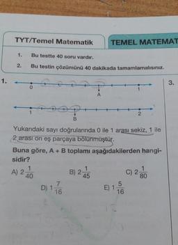 1.
TYT/Temel Matematik
1. Bu testte 40 soru vardır.
Bu testin çözümünü 40 dakikada tamamlamalısınız.
2.
0
1
A) 2
202
1
40
B
Yukarıdaki sayı doğrularında 0 ile 1 arası sekiz, 1 ile
2 arası on eş parçaya bölünmüştür.
7
D) 1 16
Buna göre, A + B toplamı aşağıdakilerden hangi-
sidir?
B) 2
TEMEL MATEMAT
A
1
45
1
E) 1
2
5
16
C) 2
1
80
3.