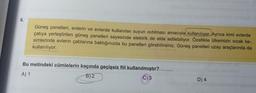 6.
Güneş panelleri, evlerin ve evlerde kullanılan suyun ısıtılması amacıyla kullanılıyor. Ayrıca kimi evlerde
çatıya yerleştirilen güneş panelleri sayesinde elektrik, de elde edilebiliyor. Özellikle ülkemizin sıcak ke-
simlerinde evlerin çatılarına baktığınızda bu panelleri görebilirsiniz. Güneş panelleri uzay araçlarında da
kullanılıyor.
Bu metindeki cümlelerin kaçında geçişsiz fiil kullanılmıştır?
A) 1
B) 2
C) 3
D) 4