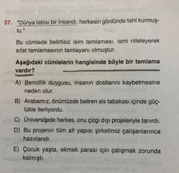 37. "Dünya tatlısı bir insandı, herkesin gönlünde taht kurmuş-
tu."
Bu cümlede belirtisiz isim tamlaması, ismi niteleyerek
sifat tamlamasının tamlayanı olmuştur.
Aşağıdaki cümlelerin hangisinde böyle bir tamlama
vardır?
MEA) Bencillik duygusu, insanın dostlarını kaybetmesine
neden olur.
nün B) Arabamız, önümüzde beliren sis tabakası içinde güç-
lükle ilerliyordu.
TUDY C) Üniversitede herkes, onu çizgi dışı projeleriyle tanırdı.
D) Bu projenin tüm alt yapısı şirketimiz çalışanlarınca
insert hazırlandı.
E) Çocuk yaşta, ekmek parası için çalışmak zorunda
bqpv.nekalmıştı.
Everesu zomm