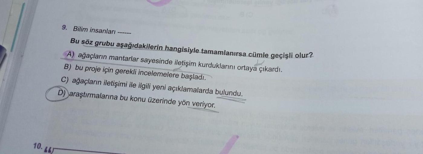 10. LL
9. Bilim insanları
Bu söz grubu aşağıdakilerin hangisiyle tamamlanırsa cümle geçişli olur?
A) ağaçların mantarlar sayesinde iletişim kurduklarını ortaya çıkardı.
B) bu proje için gerekli incelemelere başladı.
C) ağaçların iletişimi ile ilgili yeni a