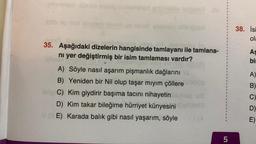 ponengry übhob mully o
led enumsódio fosporo.
ebrney aftsfotot
bielejam
35. Aşağıdaki dizelerin hangisinde tamlayanı ile tamlana-
nı yer değiştirmiş bir isim tamlaması vardır?
A) Söyle nasıl aşarım pişmanlık dağlarını..
B) Yeniden bir. Nil olup taşar mıyım çöllere müg
Help C) Kim giydirir başıma tacını nihayetin
D) Kim takar bileğime hürriyet künyesini
VE) Karada balık gibi nasıl yaşarım, söyle
I
5
38. İsi
ola
As
bi
A)
B)
C)
D)
E)