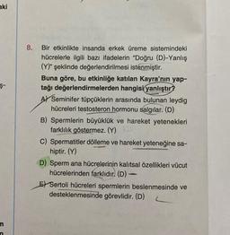 aki
Ş-
m
n
8. Bir etkinlikte insanda erkek üreme sistemindeki
hücrelerle ilgili bazı ifadelerin "Doğru (D)-Yanlış
(Y)" şeklinde değerlendirilmesi istenmiştir.
Buna göre, bu etkinliğe katılan Kayra'nın yap-
tağı değerlendirmelerden hangisi yanlıştır?
A Seminifer tüpçüklerin arasında bulunan leydig
hücreleri testosteron hormonu salgılar. (D)
B) Spermlerin büyüklük ve hareket yetenekleri
farklılık göstermez. (Y)
C) Spermatitler dölleme ve hareket yeteneğine sa-
hiptir. (Y)
D) Sperm ana hücrelerinin kalıtsal özellikleri vücut
hücrelerinden farklıdır. (D) -
E Sertoli hücreleri spermlerin beslenmesinde ve
desteklenmesinde görevlidir. (D) L