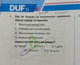 DUF 11
amox
14-3-3
5. Dişi bir bireyde LH hormonunun maksimum
düzeye ulaştığı bir aşamada,
1. İkincil oosit serbest kalır.
Il Folikülde yeni yumurta gelişir.
III. Menstruasyon kanaması olur.
IV. Korpus luteum bozulur.
olaylarından hangileri gerçekleşir?
B) I ve II
A) Yalnız
D) III ve IV E) UI, III ve IV
C) I ve IV
8