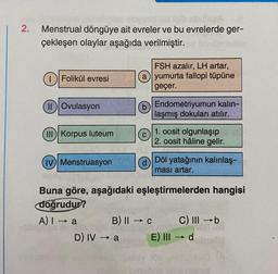 2.
Menstrual döngüye ait evreler ve bu evrelerde ger-
çekleşen olaylar aşağıda verilmiştir.
Folikül evresi
(II) Ovulasyon
(III) Korpus luteum
(IV) Menstruasyon
A) I a
FSH azalır, LH artar,
(a) yumurta fallopi tüpüne
geçer.
b) Endometriyumun kalın-
laşmış dokuları atılır.
D) IV → a
(c)
Buna göre, aşağıdaki eşleştirmelerden hangisi
doğrudur?
B) II → C
1. oosit olgunlaşıp
2. oosit hâline gelir.
Döl yatağının kalınlaş-
ması artar.
C) III-b
E) III → d