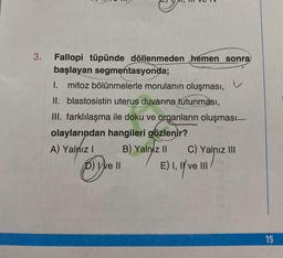 3.
Fallopi tüpünde döllenmeden hemen sonra
başlayan segmentasyonda;
1. mitoz bölünmelerle morulanın oluşması,
II. blastosistin uterus duvarına tutunması,
III. farklılaşma ile doku ve organların oluşması-
olaylarından hangileri gözlenir?
A) Yalnız I
B) Yalniz II
D) We Il
v
C) Yalnız III
E) I, II ve III
15