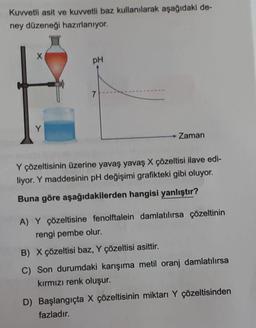 Kuvvetli asit ve kuvvetli baz kullanılarak aşağıdaki de-
ney düzeneği hazırlanıyor.
X
Y
pH
7
Zaman
Y çözeltisinin üzerine yavaş yavaş X çözeltisi ilave edi-
liyor. Y maddesinin pH değişimi grafikteki gibi oluyor.
Buna göre aşağıdakilerden hangisi yanlıştır?
A) Y çözeltisine fenolftalein damlatılırsa çözeltinin
rengi pembe olur.
B) X çözeltisi baz, Y çözeltisi asittir.
C) Son durumdaki karışıma metil oranj damlatılırsa
kırmızı renk oluşur.
D) Başlangıçta X çözeltisinin miktarı Y çözeltisinden
fazladır.